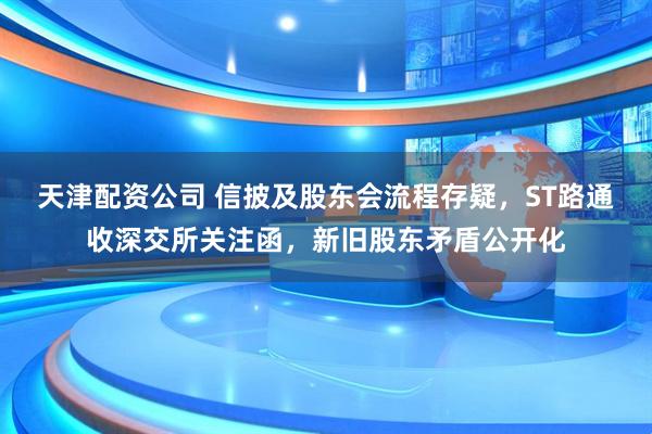 天津配资公司 信披及股东会流程存疑，ST路通收深交所关注函，新旧股东矛盾公开化