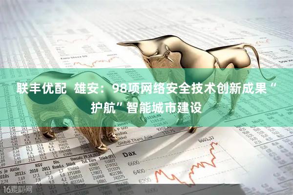 联丰优配  雄安：98项网络安全技术创新成果“护航”智能城市建设