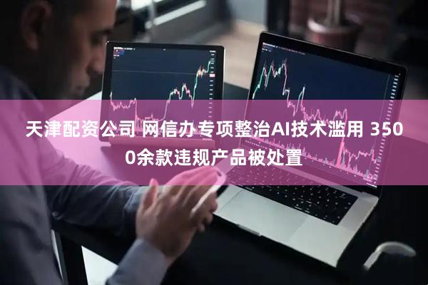 天津配资公司 网信办专项整治AI技术滥用 3500余款违规产品被处置