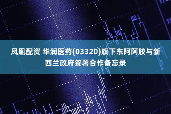 凤凰配资 华润医药(03320)旗下东阿阿胶与新西兰政府签署合作备忘录