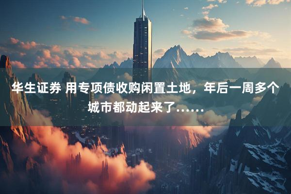 华生证券 用专项债收购闲置土地，年后一周多个城市都动起来了……