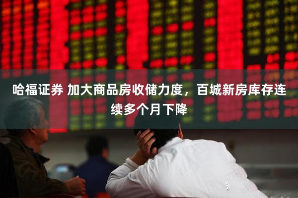 哈福证券 加大商品房收储力度，百城新房库存连续多个月下降