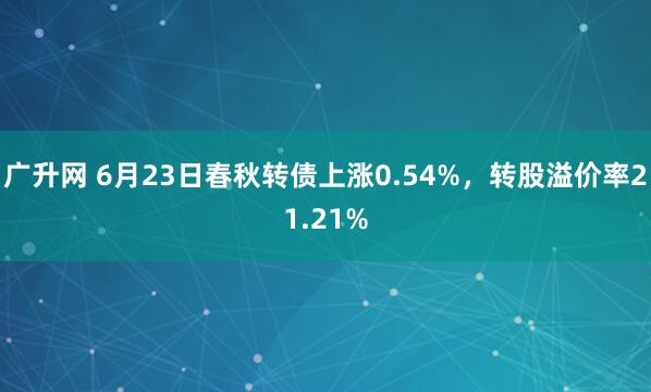 广升网 6月23日春秋转债上涨0.54%，转股溢价率21.21%