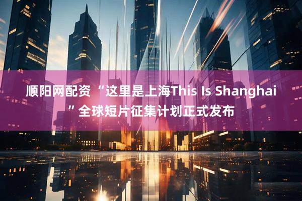 顺阳网配资 “这里是上海This Is Shanghai”全球短片征集计划正式发布