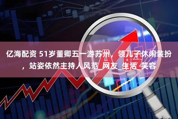 亿海配资 51岁董卿五一游苏州，领儿子休闲装扮，站姿依然主持人风范_网友_生活_笑容