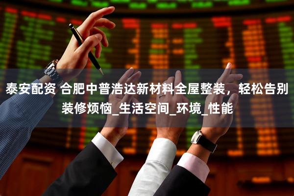 泰安配资 合肥中普浩达新材料全屋整装，轻松告别装修烦恼_生活空间_环境_性能