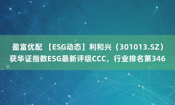 盈富优配 【ESG动态】利和兴（301013.SZ）获华证指数ESG最新评级CCC，行业排名第346