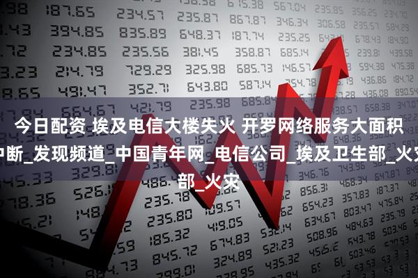 今日配资 埃及电信大楼失火 开罗网络服务大面积中断_发现频道_中国青年网_电信公司_埃及卫生部_火灾