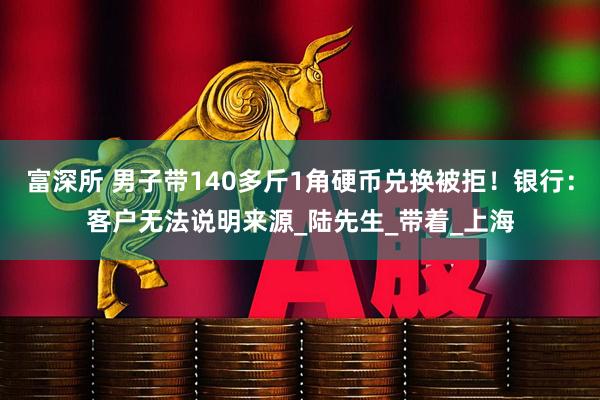 富深所 男子带140多斤1角硬币兑换被拒！银行：客户无法说明来源_陆先生_带着_上海