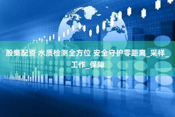 股樂配资 水质检测全方位 安全守护零距离_采样_工作_保障