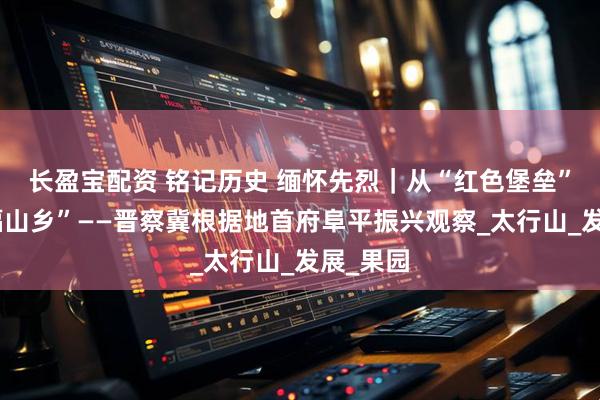 长盈宝配资 铭记历史 缅怀先烈｜从“红色堡垒”到“幸福山乡”——晋察冀根据地首府阜平振兴观察_太行山_发展_果园