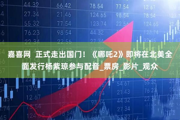 嘉喜网  正式走出国门！《哪吒2》即将在北美全面发行杨紫琼参与配音_票房_影片_观众