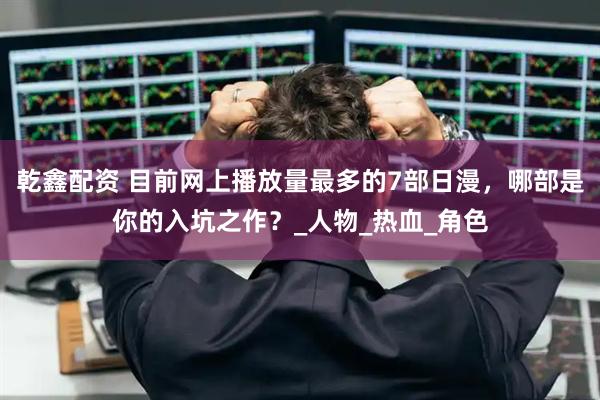 乾鑫配资 目前网上播放量最多的7部日漫，哪部是你的入坑之作？_人物_热血_角色
