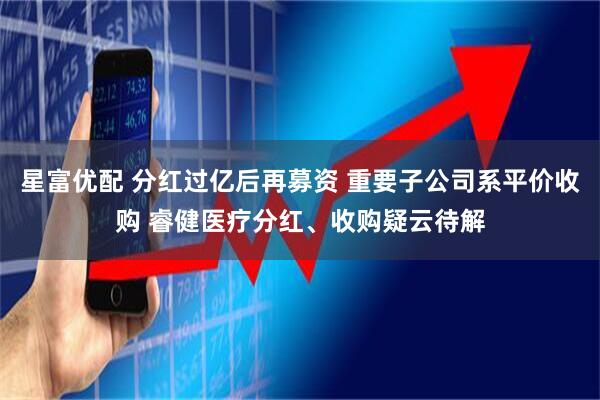 星富优配 分红过亿后再募资 重要子公司系平价收购 睿健医疗分红、收购疑云待解