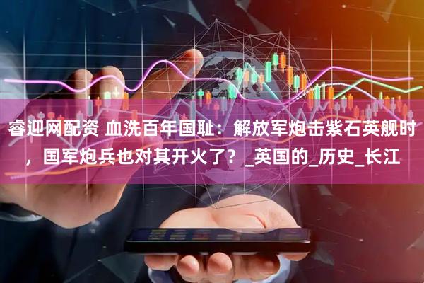 睿迎网配资 血洗百年国耻：解放军炮击紫石英舰时，国军炮兵也对其开火了？_英国的_历史_长江