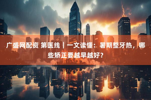 广盛网配资 第医线｜一文读懂：暑期整牙热，哪些矫正要越早越好？