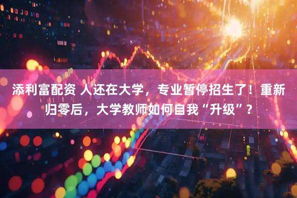 添利富配资 人还在大学，专业暂停招生了！重新归零后，大学教师如何自我“升级”？