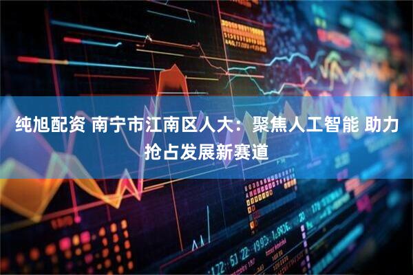 纯旭配资 南宁市江南区人大：聚焦人工智能 助力抢占发展新赛道