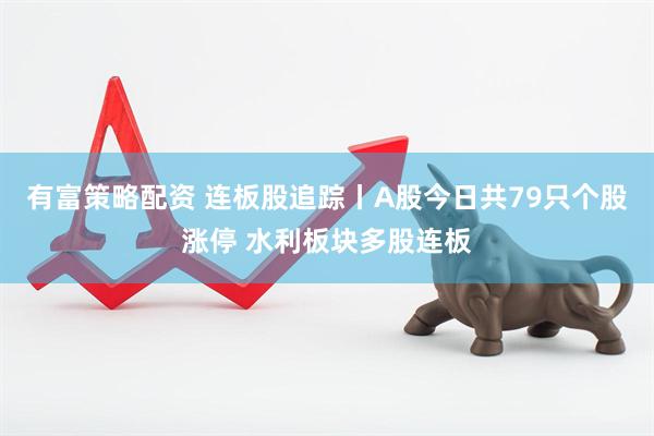 有富策略配资 连板股追踪丨A股今日共79只个股涨停 水利板块多股连板
