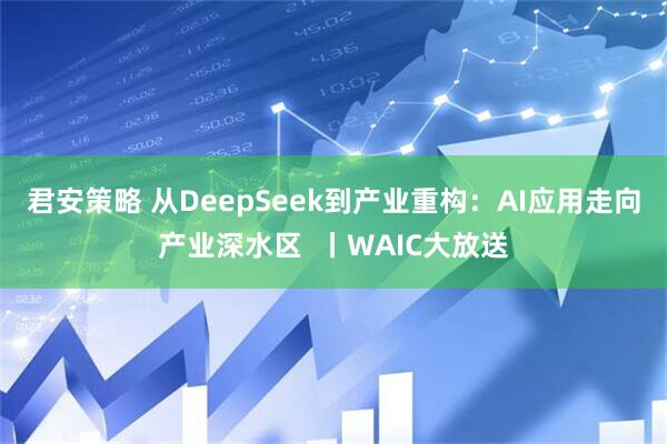 君安策略 从DeepSeek到产业重构:AI应用走向产业深水区 丨WAIC大放送