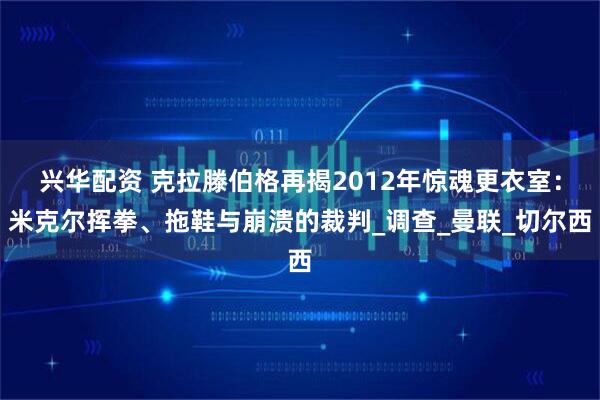 兴华配资 克拉滕伯格再揭2012年惊魂更衣室：米克尔挥拳、拖鞋与崩溃的裁判_调查_曼联_切尔西