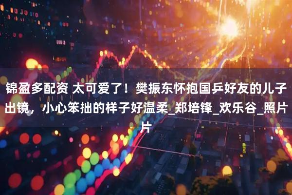 锦盈多配资 太可爱了！樊振东怀抱国乒好友的儿子出镜，小心笨拙的样子好温柔_郑培锋_欢乐谷_照片