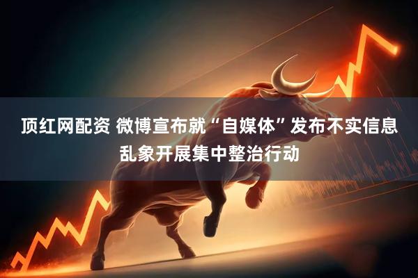 顶红网配资 微博宣布就“自媒体”发布不实信息乱象开展集中整治行动