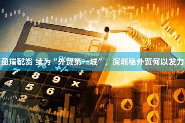 盈瑞配资 续为“外贸第一城”，深圳稳外贸何以发力