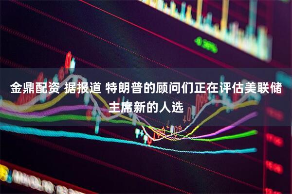 金鼎配资 据报道 特朗普的顾问们正在评估美联储主席新的人选