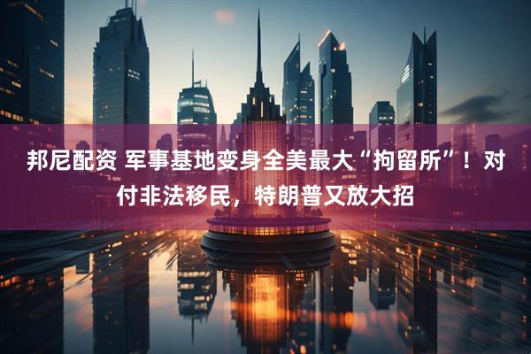 邦尼配资 军事基地变身全美最大“拘留所”！对付非法移民，特朗普又放大招