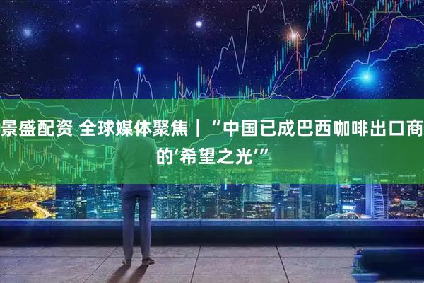 景盛配资 全球媒体聚焦｜“中国已成巴西咖啡出口商的‘希望之光’”