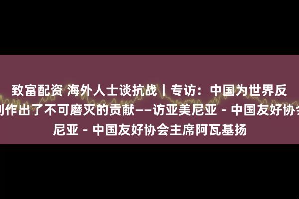 致富配资 海外人士谈抗战丨专访：中国为世界反法西斯战争胜利作出了不可磨灭的贡献——访亚美尼亚－中国友好协会主席阿瓦基扬