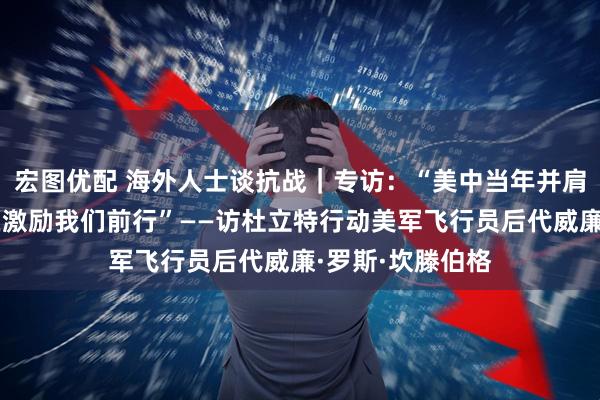 宏图优配 海外人士谈抗战｜专访：“美中当年并肩作战的历史仍在激励我们前行”——访杜立特行动美军飞行员后代威廉·罗斯·坎滕伯格