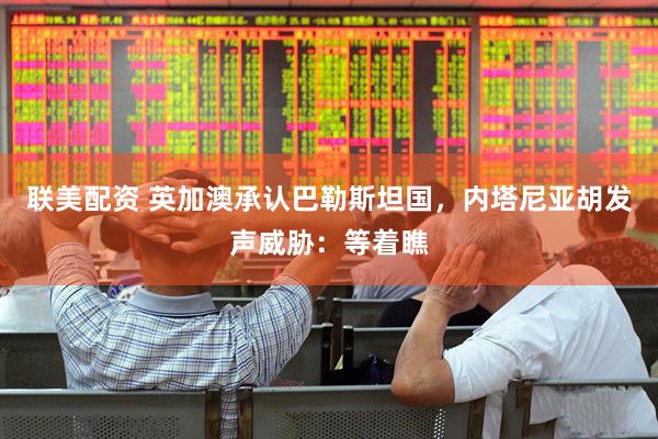 联美配资 英加澳承认巴勒斯坦国，内塔尼亚胡发声威胁：等着瞧