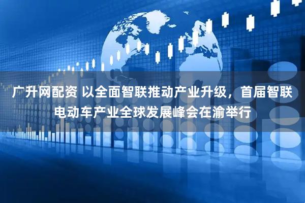 广升网配资 以全面智联推动产业升级，首届智联电动车产业全球发展峰会在渝举行