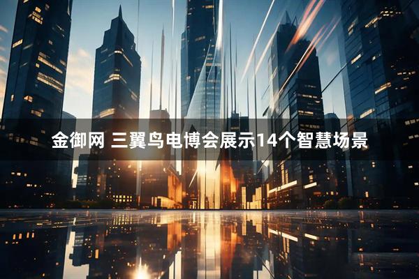 金御网 三翼鸟电博会展示14个智慧场景