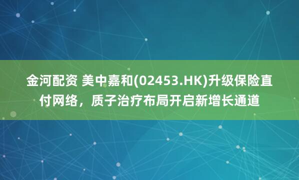 金河配资 美中嘉和(02453.HK)升级保险直付网络，质子治疗布局开启新增长通道