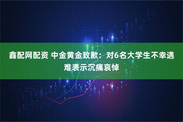 鑫配网配资 中金黄金致歉：对6名大学生不幸遇难表示沉痛哀悼