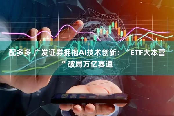 配多多 广发证券拥抱AI技术创新：“ETF大本营”破局万亿赛道