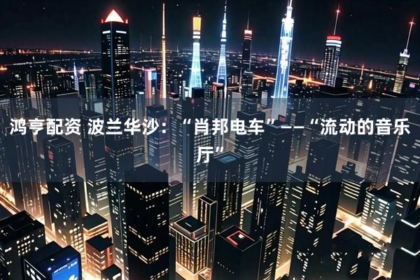 鸿亨配资 波兰华沙：“肖邦电车”——“流动的音乐厅”