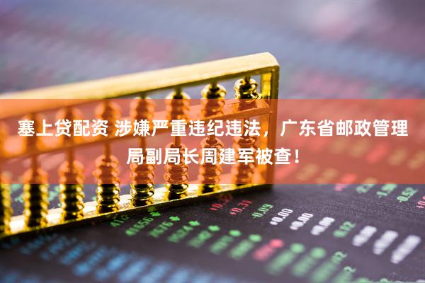 塞上贷配资 涉嫌严重违纪违法，广东省邮政管理局副局长周建军被查！