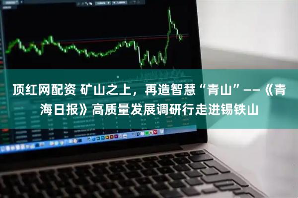 顶红网配资 矿山之上，再造智慧“青山”——《青海日报》高质量发展调研行走进锡铁山