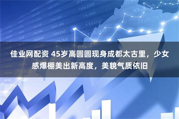 佳业网配资 45岁高圆圆现身成都太古里，少女感爆棚美出新高度，美貌气质依旧