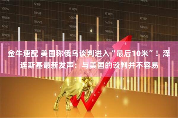 金牛速配 美国称俄乌谈判进入“最后10米”！泽连斯基最新发声：与美国的谈判并不容易
