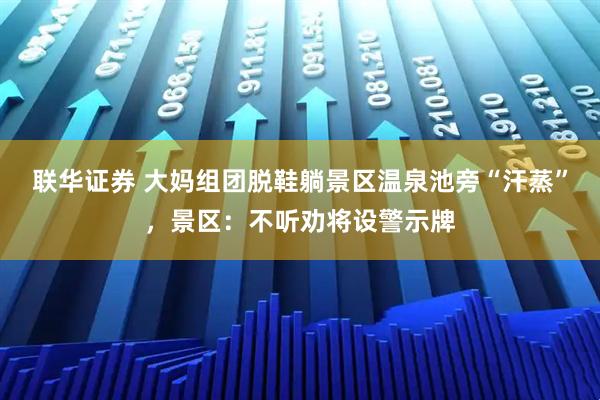 联华证券 大妈组团脱鞋躺景区温泉池旁“汗蒸”，景区：不听劝将设警示牌