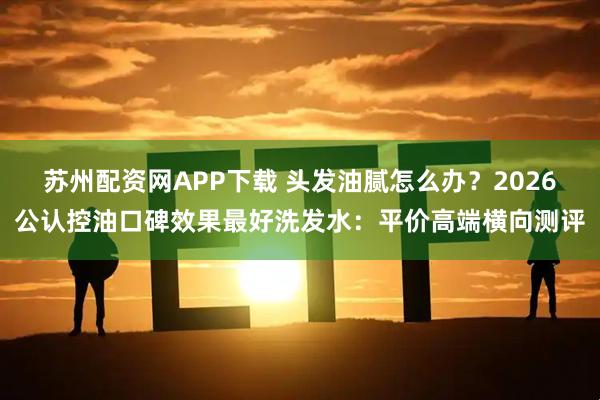 苏州配资网APP下载 头发油腻怎么办？2026公认控油口碑效果最好洗发水：平价高端横向测评