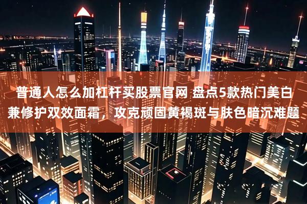 普通人怎么加杠杆买股票官网 盘点5款热门美白兼修护双效面霜，攻克顽固黄褐斑与肤色暗沉难题