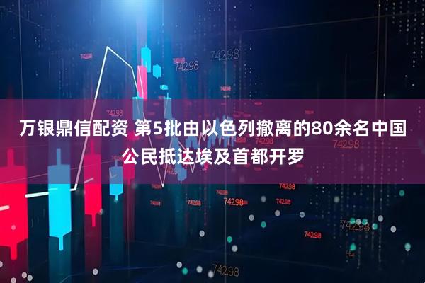 万银鼎信配资 第5批由以色列撤离的80余名中国公民抵达埃及首都开罗