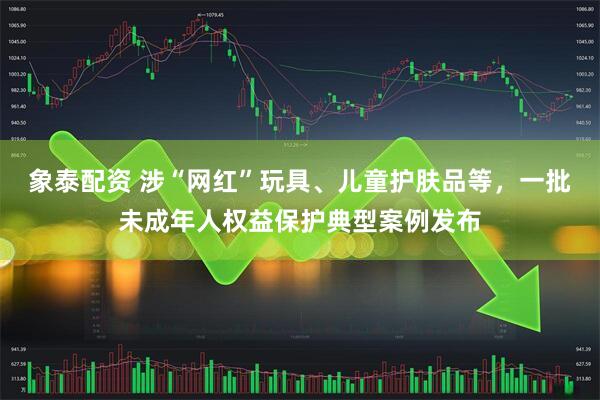 象泰配资 涉“网红”玩具、儿童护肤品等，一批未成年人权益保护典型案例发布