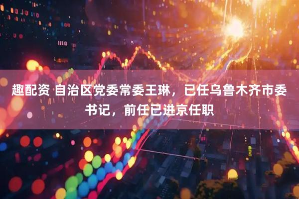 趣配资 自治区党委常委王琳，已任乌鲁木齐市委书记，前任已进京任职